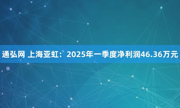 通弘网 上海亚虹：2025年一季度净利润46.36万元