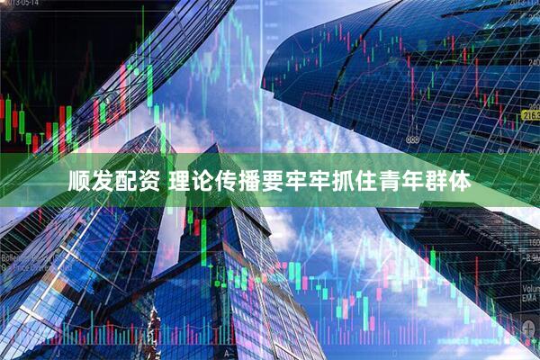 顺发配资 理论传播要牢牢抓住青年群体