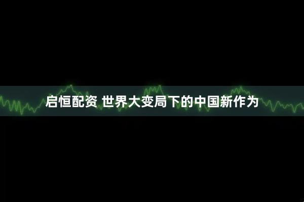 启恒配资 世界大变局下的中国新作为