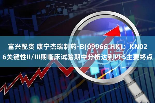 富兴配资 康宁杰瑞制药-B(09966.HK)：KN026关键性II/III期临床试验期中分析达到PFS主要终点