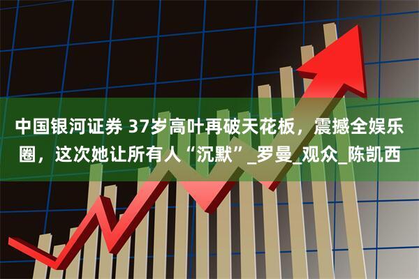 中国银河证券 37岁高叶再破天花板，震撼全娱乐圈，这次她让所有人“沉默”_罗曼_观众_陈凯西