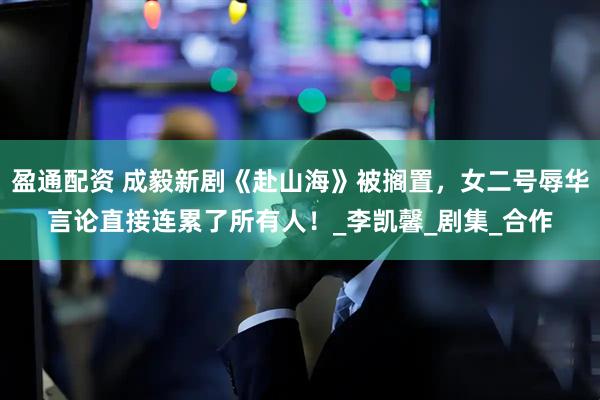 盈通配资 成毅新剧《赴山海》被搁置，女二号辱华言论直接连累了所有人！_李凯馨_剧集_合作