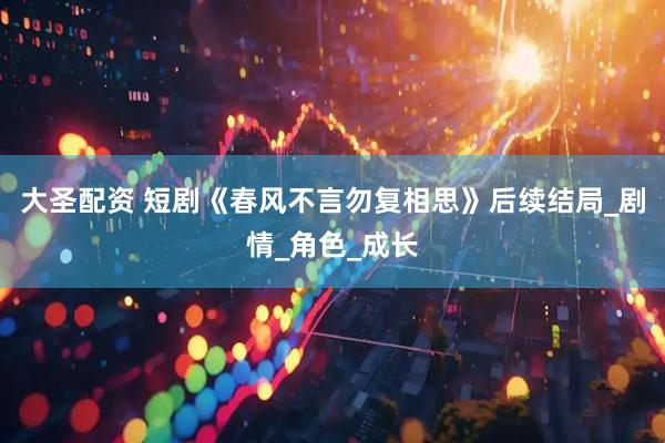 大圣配资 短剧《春风不言勿复相思》后续结局_剧情_角色_成长