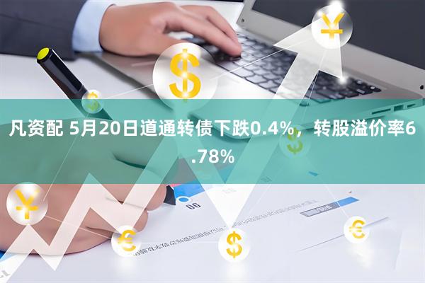 凡资配 5月20日道通转债下跌0.4%，转股溢价率6.78%