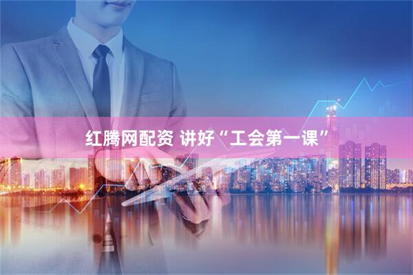 红腾网配资 讲好“工会第一课”