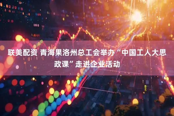 联美配资 青海果洛州总工会举办“中国工人大思政课”走进企业活动