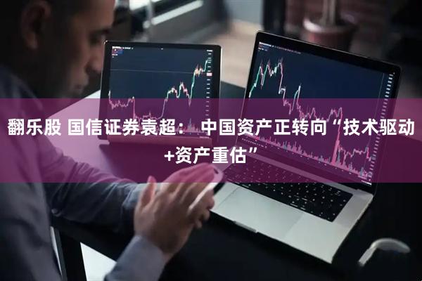 翻乐股 国信证券袁超： 中国资产正转向“技术驱动+资产重估”