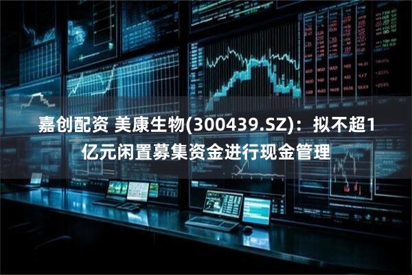 嘉创配资 美康生物(300439.SZ)：拟不超1亿元闲置募集资金进行现金管理