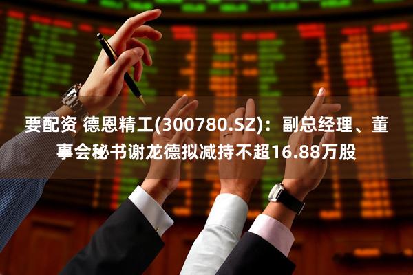要配资 德恩精工(300780.SZ)：副总经理、董事会秘书谢龙德拟减持不超16.88万股