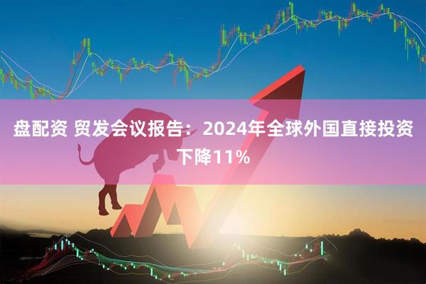 盘配资 贸发会议报告：2024年全球外国直接投资下降11%