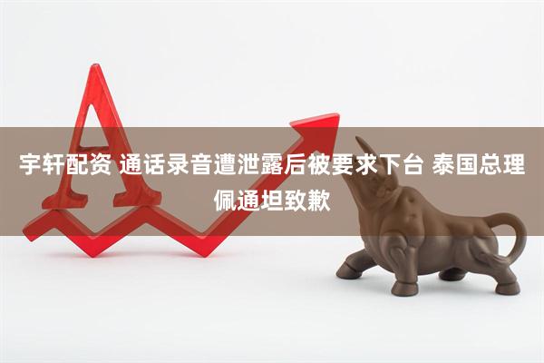 宇轩配资 通话录音遭泄露后被要求下台 泰国总理佩通坦致歉