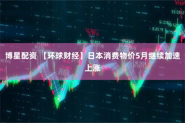 博星配资 【环球财经】日本消费物价5月继续加速上涨