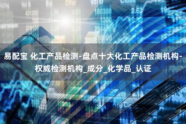 易配宝 化工产品检测-盘点十大化工产品检测机构-权威检测机构_成分_化学品_认证