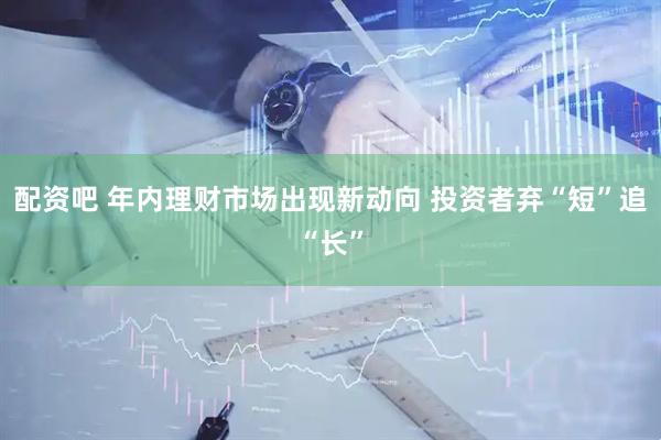 配资吧 年内理财市场出现新动向 投资者弃“短”追“长”