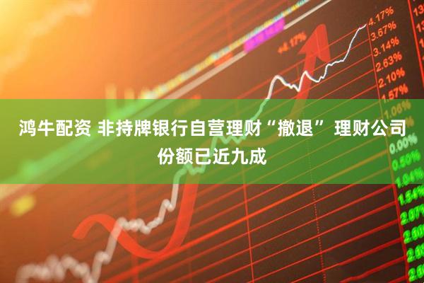 鸿牛配资 非持牌银行自营理财“撤退” 理财公司份额已近九成