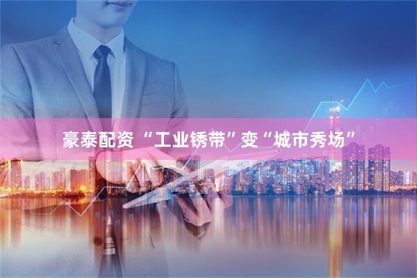 豪泰配资 “工业锈带”变“城市秀场”