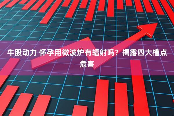牛股动力 怀孕用微波炉有辐射吗？揭露四大槽点危害