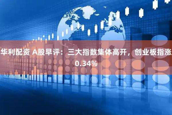华利配资 A股早评：三大指数集体高开，创业板指涨0.34%